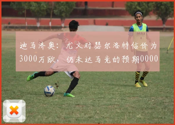 迪马济奥：尤文对瑟尔洛特估价为3000万欧，仍未达马竞的预期0000644